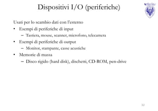 Dispositivi I/O (periferiche)
Usati per lo scambio dati con l’esterno
• Esempi di periferiche di input
    – Tastiera, mouse, scanner, microfono, telecamera
• Esempi di periferiche di output
    – Monitor, stampante, casse acustiche
• Memorie di massa
  – Disco rigido (hard disk), dischetti, CD-ROM, pen-drive




                                                             32
 