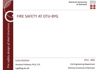 Fire safety design of steel structures

FIRE SAFETY AT DTU‐BYG

Luisa Giuliani
Assistant Professor, Ph.D., P.E.
lugi@byg.dtu.dk

DTU ‐ BYG
Civil Engineering Department
Technical University of Denmark

 