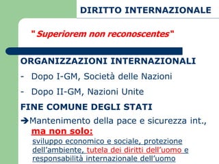 DIRITTO INTERNAZIONALE

  “ Superiorem non reconoscentes“


ORGANIZZAZIONI INTERNAZIONALI
- Dopo I-GM, Società delle Nazioni
- Dopo II-GM, Nazioni Unite
FINE COMUNE DEGLI STATI
Mantenimento della pace e sicurezza int.,
 ma non solo:
  sviluppo economico e sociale, protezione
  dell’ambiente, tutela dei diritti dell’uomo e
  responsabilità internazionale dell’uomo
 