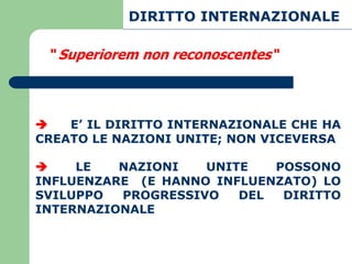 DIRITTO INTERNAZIONALE

 “ Superiorem non reconoscentes“



   E’ IL DIRITTO INTERNAZIONALE CHE HA
CREATO LE NAZIONI UNITE; NON VICEVERSA

    LE   NAZIONI   UNITE   POSSONO
INFLUENZARE (E HANNO INFLUENZATO) LO
SVILUPPO  PROGRESSIVO   DEL  DIRITTO
INTERNAZIONALE
 