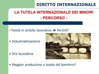 DIRITTO INTERNAZIONALE
   LA TUTELA INTERNAZIONALE DEI MINORI
               - PERCORSO -


• Tutela in ambito lavorativo  Perché?


• Industrializzazione



• Ore lavorative


• Maggior produzione o tutela del bambino?
 