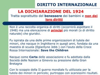 DIRITTO INTERNAZIONALE
      LA DICHIARAZIONE DEL 1924
Tratta soprattutto del benessere dei bambini e non dei
                       loro diritti

Non è una raccolta organica di diritti (occorrerà aspettare il
1948) ma una elencazione di principi più morali (o di diritto
naturale) che giuridici.

Fu ispirata da una delle prime organizzazioni di tutela dei
minori, che nacque in Inghilterra in quegli anni, fondata da una
maestra di scuola (Eglantyne Jebb ) con l’aiuto della Croce
Rossa Internazionale: Save the Children

Nacque come Carta delle associazione e fu adottata dalla
Società delle Nazioni a Ginevra su pressione della Gran
Bretagna

Con lo scoppio della II guerra mondiale fu utilizzata per la
tutela dei minori in pericolo; purtroppo con scarsissimi risultati.
 