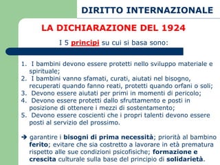 DIRITTO INTERNAZIONALE

      LA DICHIARAZIONE DEL 1924
            I 5 principi su cui si basa sono:


1. I bambini devono essere protetti nello sviluppo materiale e
   spirituale;
2. I bambini vanno sfamati, curati, aiutati nel bisogno,
   recuperati quando fanno reati, protetti quando orfani o soli;
3. Devono essere aiutati per primi in momenti di pericolo;
4. Devono essere protetti dallo sfruttamento e posti in
   posizione di ottenere i mezzi di sostentamento;
5. Devono essere coscienti che i propri talenti devono essere
   posti al servizio del prossimo.

 garantire i bisogni di prima necessità; priorità al bambino
  ferito; evitare che sia costretto a lavorare in età prematura
  rispetto alle sue condizioni psicofisiche; formazione e
  crescita culturale sulla base del principio di solidarietà.
 