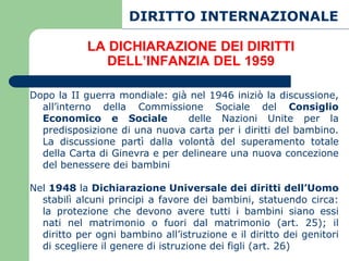 DIRITTO INTERNAZIONALE

            LA DICHIARAZIONE DEI DIRITTI
              DELL’INFANZIA DEL 1959

Dopo la II guerra mondiale: già nel 1946 iniziò la discussione,
  all’interno della Commissione Sociale del Consiglio
  Economico e Sociale           delle Nazioni Unite per la
  predisposizione di una nuova carta per i diritti del bambino.
  La discussione partì dalla volontà del superamento totale
  della Carta di Ginevra e per delineare una nuova concezione
  del benessere dei bambini

Nel 1948 la Dichiarazione Universale dei diritti dell’Uomo
  stabilì alcuni principi a favore dei bambini, statuendo circa:
  la protezione che devono avere tutti i bambini siano essi
  nati nel matrimonio o fuori dal matrimonio (art. 25); il
  diritto per ogni bambino all’istruzione e il diritto dei genitori
  di scegliere il genere di istruzione dei figli (art. 26)
 