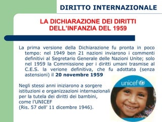 DIRITTO INTERNAZIONALE

         LA DICHIARAZIONE DEI DIRITTI
           DELL’INFANZIA DEL 1959

La prima versione della Dichiarazione fu pronta in poco
  tempo: nel 1949 ben 21 nazioni inviarono i commenti
  definitivi al Segretario Generale delle Nazioni Unite; solo
  nel 1959 la Commissione per i diritti umani trasmise al
  C.E.S. la verione definitiva, che fu adottata (senza
  astensioni) il 20 novembre 1959

Negli stessi anni iniziarono a sorgere
istituzioni e organizzazioni internazionali
per la tutela dei diritti dei bambini,
come l’UNICEF
(Ris. 57 dell’ 11 dicembre 1946).
 
