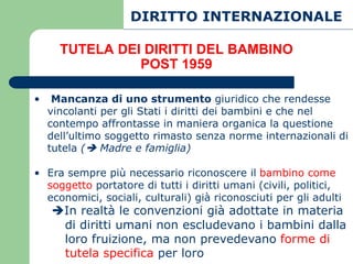 DIRITTO INTERNAZIONALE

      TUTELA DEI DIRITTI DEL BAMBINO
                POST 1959

•    Mancanza di uno strumento giuridico che rendesse
    vincolanti per gli Stati i diritti dei bambini e che nel
    contempo affrontasse in maniera organica la questione
    dell’ultimo soggetto rimasto senza norme internazionali di
    tutela ( Madre e famiglia)

• Era sempre più necessario riconoscere il bambino come
  soggetto portatore di tutti i diritti umani (civili, politici,
  economici, sociali, culturali) già riconosciuti per gli adulti
    In realtà le convenzioni già adottate in materia
     di diritti umani non escludevano i bambini dalla
     loro fruizione, ma non prevedevano forme di
     tutela specifica per loro
 