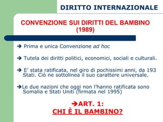 DIRITTO INTERNAZIONALE

 CONVENZIONE SUI DIRITTI DEL BAMBINO
               (1989)

 Prima e unica Convenzione ad hoc

 Tutela dei diritti politici, economici, sociali e culturali.

 E’ stata ratificata, nel giro di pochissimi anni, da 193
 Stati. Ciò ne sottolinea il suo carattere universale.

Le due nazioni che oggi non l’hanno ratificata sono
 Somalia e Stati Uniti (firmata nel 1995)

                    ART. 1:
               CHI È IL BAMBINO?
 