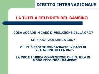 DIRITTO INTERNAZIONALE


 LA TUTELA DEI DIRITTI DEL BAMBINO


COSA ACCADE IN CASO DI VIOLAZIONE DELLA CRC?

         CHI “PUÒ” VIOLARE LA CRC?

   CHI PUÒ ESSERE CONDANNATO IN CASO DI
            VIOLAZIONE DELLA CRC?

 LA CRC È L’UNICA CONVENZIONE CHE TUTELA IN
           MODO SPECIFICO I BAMBINI?
 