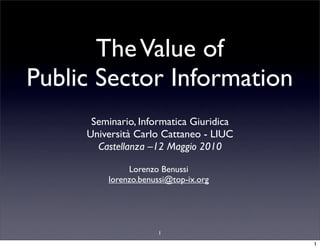 The Value of
Public Sector Information
      Seminario, Informatica Giuridica
     Università Carlo Cattaneo - LIUC
       Castellanza –12 Maggio 2010

              Lorenzo Benussi
         lorenzo.benussi@top-ix.org




                     1

                                         1
 