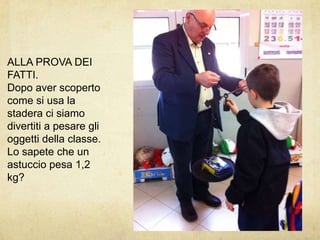 ALLA PROVA DEI FATTI.Dopo aver scoperto come si usa la stadera ci siamo divertiti a pesare gli oggetti della classe.Lo sapete che un astuccio pesa 1,2 kg?