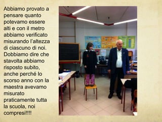 Abbiamo provato a pensare quanto potevamo essere alti e con il metro abbiamo verificato misurando l’altezza di ciascuno di noi.Dobbiamo dire che stavolta abbiamo risposto subito, anche perché lo scorso anno con la maestra avevamo misurato praticamente tutta la scuola, noi compresi!!!!