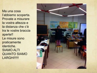 Ma una cosa l’abbiamo scoperta.Provate a misurare la vostra altezza e la distanza che c’è tra le vostre braccia aperte!!Le misure sono praticamente identiche.SIAMO ALTI QUANTO SIAMO LARGHI!!!!!