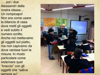 …..poi i due Alessandri della nostra classe…Un rompicapo!Non era come usare la bilancia di casa dove metti gli oggetti e vedi subito il numero scritto.Anche noi mettevamo gli oggetti sul piatto, ma non capivamo da dove venisse fuori la misura. In modo particolare come sistemare quel “braccio” con gli oggetti che “saliva sempre su”.