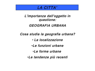 LA CITTA’
L’importanza dell’oggetto in
questione:
GEOGRAFIA URBANA
Cosa studia la geografia urbana?
• La localizzazione
•Le funzioni urbane
•Le forme urbane
•Le tendenze più recenti

 