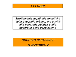 I FLUSSI

Strettamente legati alle tematiche
della geografia urbana, ma anche
alla geografia politica e alla
geografia della popolazione

OGGETTO DI STUDIO E’
IL MOVIMENTO

 