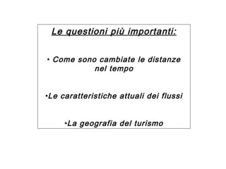 Le questioni più importanti:
• Come sono cambiate le distanze
nel tempo
•Le caratteristiche attuali dei flussi
•La geografia del turismo

 