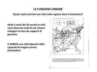 LE FUNZIONI URBANE
Quale ruolo esercita una città nella regione dove è localizzata?

Nella II metà del XX secolo le città
sono divenute nodi di reti urbane
collegati tra loro da rapporti di
gerachia.
IL RANGO una città dipende dalla
capacità di erogare servizi.
(Christaller)

 