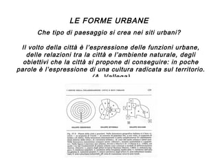 LE FORME URBANE
Che tipo di paesaggio si crea nei siti urbani?
Il volto della città è l’espressione delle funzioni urbane,
delle relazioni tra la città e l’ambiente naturale, degli
obiettivi che la città si propone di conseguire: in poche
parole è l’espressione di una cultura radicata sul territorio.
(A. Vallega)

 