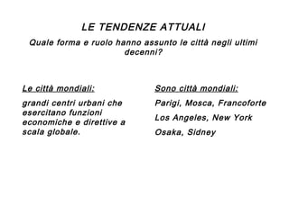 LE TENDENZE ATTUALI
Quale forma e ruolo hanno assunto le città negli ultimi
decenni?

Le città mondiali:

Sono città mondiali:

grandi centri urbani che
esercitano funzioni
economiche e direttive a
scala globale.

Parigi, Mosca, Francoforte
Los Angeles, New York
Osaka, Sidney

 