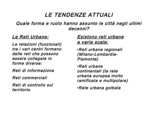 LE TENDENZE ATTUALI
Quale forma e ruolo hanno assunto le città negli ultimi
decenni?
Le Reti Urbane:
Le relazioni (funzionali)
tra i vari centri formano
delle reti che possono
essere collegate in
forme diverse:
Reti di informazione
Reti commerciali
Reti di controllo sul
territorio

Esistono reti urbane
a varie scale:
•Reti urbane regionali
(Milano-LombardiaPiemonte)
•Reti urbane
continentali (la rete
urbana europea molto
ramificata e multipolare)
•Rete urbana golbale

 