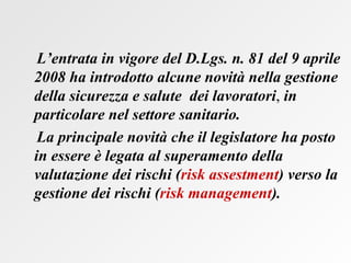 L’entrata in vigore del D.Lgs. n. 81 del 9 aprile 2008 ha introdotto alcune novità nella gestione della sicurezza e salute  dei lavoratori ,  in particolare nel settore sanitario. La principale novità che il legislatore ha posto in essere è legata al superamento della valutazione dei rischi ( risk assestment ) verso la gestione dei rischi ( risk management ).   
