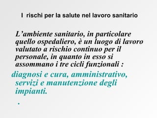   I  rischi per la salute nel lavoro sanitario L’ambiente sanitario, in particolare quello ospedaliero, è un luogo di lavoro valutato a rischio continuo per il personale, in quanto in esso si assommano i tre cicli funzionali : diagnosi e cura, amministrativo, servizi e manutenzione degli impianti.  .  