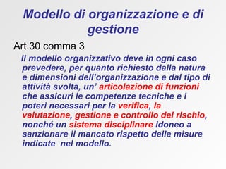 Modello di organizzazione e di gestione Art.30 comma 3 Il modello organizzativo deve in ogni caso prevedere, per quanto richiesto dalla natura e dimensioni dell’organizzazione e dal tipo di attività svolta, un’  articolazione di funzioni  che assicuri le competenze tecniche e i poteri necessari per la  verifica ,  la valutazione ,  gestione e controllo del rischio , nonché un  sistema disciplinare  idoneo a sanzionare il mancato rispetto delle misure   indicate  nel modello. 