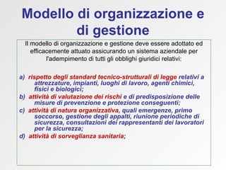 Modello di organizzazione e di gestione Il modello di organizzazione e gestione deve essere adottato ed efficacemente attuato assicurando un sistema aziendale per l'adempimento di tutti gli obblighi giuridici relativi: a)  rispetto degli standard tecnico-strutturali   di legge  relativi a attrezzature, impianti, luoghi di lavoro, agenti chimici, fisici e biologici; b)  attività di valutazione dei rischi  e   di predisposizione delle misure di prevenzione e protezione conseguenti; c)  attività di natura organizzativa , quali emergenze, primo soccorso, gestione degli appalti, riunione periodiche di sicurezza, consultazioni dei rappresentanti dei lavoratori per la sicurezza; d)  attività di sorveglianza sanitaria ;  