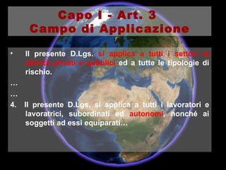 Il presente D.Lgs.  si applica a tutti i settori di attività privati e pubblici  ed a tutte le tipologie di rischio. … … 4.  Il presente D.Lgs. si applica a tutti i lavoratori e lavoratrici, subordinati ed  autonomi , nonché ai soggetti ad essi equiparati… Capo I - Art. 3  Campo di Applicazione 