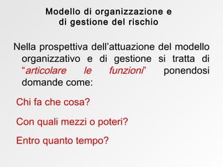 Nella prospettiva dell’attuazione del modello organizzativo e di gestione si tratta di  “ articolare le funzioni ”  ponendosi domande come:  Chi fa che cosa? Con quali mezzi o poteri? Entro quanto tempo?  Modello di organizzazione e di gestione del rischio 