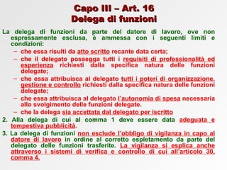 Capo III – Art. 16 Delega di funzioni La delega di funzioni da parte del datore di lavoro, ove non espressamente esclusa, è ammessa con i seguenti limiti e condizioni: che essa risulti da  atto scritto  recante data certa; che il delegato possegga tutti i  requisiti di professionalità ed esperienza  richiesti dalla specifica natura delle funzioni delegate; che essa attribuisca al delegato  tutti i poteri di organizzazione ,  gestione e controllo  richiesti dalla specifica natura delle funzioni delegate; che essa attribuisca al delegato  l’autonomia di spesa  necessaria allo svolgimento delle funzioni delegate. che la delega  sia accettata dal delegato per iscritto 2. Alla delega di cui al comma 1 deve essere data  adeguata e tempestiva pubblicità . 3. La delega di funzioni  non esclude l’obbligo di vigilanza in capo al datore di lavoro  in ordine al corretto espletamento da parte del delegato delle funzioni trasferite.  La vigilanza si esplica anche attraverso i sistemi di verifica e controllo di cui all’articolo 30, comma 4. 