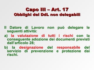 Capo III – Art. 17 Obblighi del DdL non delegabili Il Datore di Lavoro non può delegare le seguenti attività: a)  la valutazione di tutti i rischi  con la conseguente adozione dei documenti previsti dall’articolo 28;  b) la  designazione  del  responsabile  del servizio di prevenzione e protezione dai rischi. 