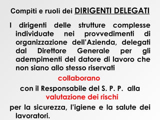 Compiti e ruoli dei  DIRIGENTI DELEGATI   I dirigenti delle strutture complesse individuate nei provvedimenti di organizzazione dell’Azienda, delegati dal Direttore Generale per gli adempimenti del datore di lavoro che non siano allo stesso riservati collaborano   con il Responsabile del S. P. P.  alla  valutazione dei rischi   per la sicurezza, l’igiene e la salute dei lavoratori. 