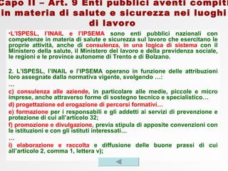 L’ISPESL, l’INAIL e l’IPSEMA  sono enti pubblici nazionali con competenze in materia di salute e sicurezza sul lavoro che esercitano le proprie attività, anche di  consulenza, in una logica di sistema  con il Ministero della salute, il Ministero del lavoro e della previdenza sociale, le regioni e le province autonome di Trento e di Bolzano. 2. L’ISPESL, l’INAIL e l’IPSEMA operano in funzione delle attribuzioni loro assegnate dalla normativa vigente, svolgendo …: … c)   consulenza alle aziende , in particolare alle medie, piccole e micro imprese, anche attraverso forme di sostegno tecnico e specialistico…  d) progettazione ed erogazione di percorsi formativi… e) formazione  per i responsabili e gli addetti ai servizi di prevenzione e protezione di cui all’articolo 32; f) promozione e divulgazione , previa stipula di apposite convenzioni con le istituzioni e con gli istituti interessati… … i) elaborazione e raccolta  e diffusione delle buone prassi di cui all’articolo 2, comma 1, lettera v); Capo II – Art. 9 Enti pubblici aventi compiti in materia di salute e sicurezza nei luoghi di lavoro   