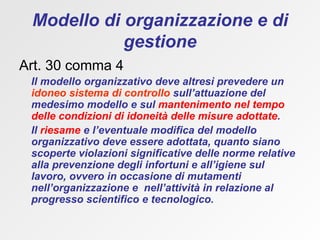 Modello di organizzazione e di gestione Art. 30 comma 4 Il modello organizzativo deve altresì prevedere un  idoneo sistema di controllo  sull’attuazione del medesimo modello e sul  mantenimento nel tempo delle condizioni di idoneità delle misure adottate .  Il  riesame  e l’eventuale modifica del modello organizzativo deve essere adottata, quanto siano scoperte violazioni significative delle norme relative alla prevenzione degli infortuni e all’igiene sul lavoro, ovvero in occasione di mutamenti nell’organizzazione e  nell’attività in relazione al progresso scientifico e tecnologico.  
