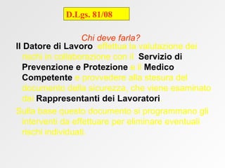 Chi deve farla? Il Datore di Lavoro   effettua la valutazione dei rischi in collaborazione con il  Servizio di Prevenzione e Protezione  e il  Medico Competente  e provvedere alla stesura del documento della sicurezza, che viene esaminato dai  Rappresentanti dei Lavoratori . Sulla base questo documento si programmano gli interventi da effettuare per eliminare eventuali rischi individuati.   D.Lgs. 81/08 