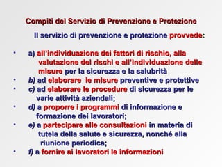 Compiti del Servizio di Prevenzione e Protezione Il servizio di prevenzione e protezione   provvede : a)  all’individuazione dei fattori di rischio, alla   valutazione dei rischi e all’individuazione delle  misure   per la sicurezza e la salubrità   b)  ad   elaborare  le misure   preventive e protettive c)  ad   elaborare le procedure   di sicurezza per le  varie attività aziendali; d)  a   proporre i programmi   di informazione e  formazione dei lavoratori; e)  a   partecipare alle consultazioni   in materia di  tutela della salute e sicurezza, nonché alla  riunione periodica; f)  a   fornire   ai lavoratori le informazioni   