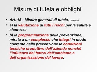 Misure di tutela e obblighi  Art. 15 - Misure generali di tutela,  comma 1 : a) la  valutazione  di  tutti i rischi  per la salute e sicurezza b) la  programmazione  della prevenzione, mirata a un  complesso  che  integri  in modo coerente nella prevenzione le  condizioni tecniche produttive   dell’azienda nonché l’influenza dei fattori dell’ambiente e dell’organizzazione del lavoro ;   