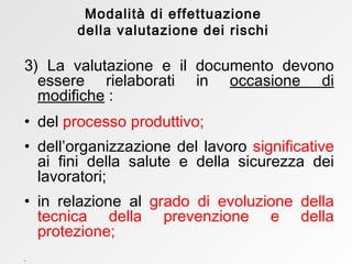 3) La valutazione e il documento devono essere rielaborati in  occasione di modifiche  : del  processo produttivo;  dell’organizzazione del lavoro  significative  ai fini della salute e della sicurezza dei lavoratori; in relazione   al  grado di evoluzione della tecnica della prevenzione e della protezione; Modalità di effettuazione della valutazione dei rischi 