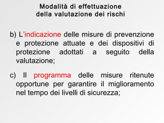 b)   L ’indicazione   delle misure di prevenzione e protezione attuate e dei dispositivi di protezione adottati a seguito della valutazione; c) Il   programma  delle misure ritenute opportune per garantire il miglioramento nel tempo dei livelli di sicurezza; Modalità di effettuazione della valutazione dei rischi 