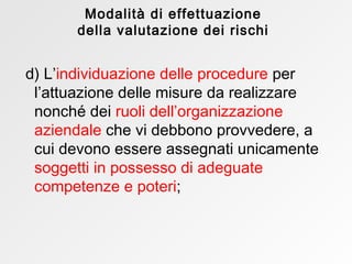 d)   L’ individuazione delle procedure   per l’attuazione delle misure da realizzare nonché dei   ruoli dell’organizzazione aziendale   che vi debbono provvedere, a cui devono essere assegnati unicamente   soggetti in possesso di adeguate competenze e poteri ; Modalità di effettuazione della valutazione dei rischi 