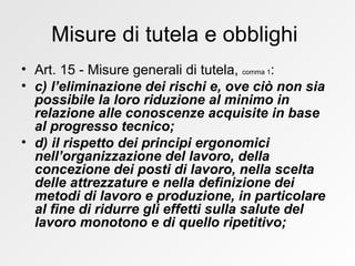 Misure di tutela e obblighi  Art. 15 - Misure generali di tutela,  comma 1 : c) l’eliminazione dei rischi e, ove ciò non sia possibile la loro riduzione al minimo in relazione alle conoscenze acquisite in base al progresso tecnico; d) il rispetto dei principi ergonomici nell’organizzazione del lavoro, della concezione dei posti di lavoro, nella scelta delle attrezzature e nella definizione dei metodi di lavoro e produzione, in particolare al fine di ridurre gli effetti sulla salute del lavoro monotono e di quello ripetitivo;  