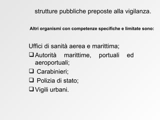 Uffici di sanità aerea e marittima; Autorità marittime, portuali ed aeroportuali; Carabinieri;  Polizia di stato;  Vigili urbani. strutture pubbliche preposte alla vigilanza. Altri organismi con competenze specifiche e limitate sono: 