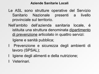 Le ASL sono strutture operative del Servizio Sanitario Nazionale presenti a livello provinciale sul territorio. Nell’ambito dell’azienda sanitaria locale, é istituita una struttura denominata  dipartimento di prevenzione  articolato in quattro servizi:     Igiene e sanità pubblica;    Prevenzione e sicurezza degli ambienti di lavoro (SPSAL);    Igiene degli alimenti e della nutrizione;    Veterinari. Aziende Sanitarie Locali 