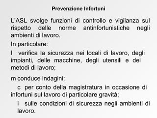 L’ASL svolge funzioni di controllo e vigilanza sul rispetto delle norme antinfortunistiche negli ambienti di lavoro. In particolare:     verifica la sicurezza nei locali di lavoro, degli  impianti, delle macchine, degli utensili e dei  metodi di lavoro;    conduce indagini:    per conto della magistratura in occasione di  infortuni sul lavoro di particolare gravità;    sulle condizioni di sicurezza negli ambienti di  lavoro. Prevenzione Infortuni 