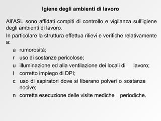 All’ASL sono affidati compiti di controllo e vigilanza sull’igiene degli ambienti di lavoro.  In particolare la struttura effettua rilievi e verifiche relativamente a:    rumorosità;     uso di sostanze pericolose;    illuminazione ed alla ventilazione dei locali di  lavoro;    corretto impiego di DPI;    uso di aspiratori dove si liberano polveri o  sostanze  nocive;    corretta esecuzione delle visite mediche  periodiche. Igiene degli ambienti di lavoro 