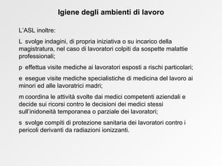 Igiene degli ambienti di lavoro L’ASL inoltre:    svolge indagini, di propria iniziativa o su incarico della magistratura, nel caso di lavoratori colpiti da sospette malattie professionali;    effettua visite mediche ai lavoratori esposti a rischi particolari;    esegue visite mediche specialistiche di medicina del lavoro ai minori ed alle lavoratrici madri;    coordina le attività svolte dai medici competenti aziendali e decide sui ricorsi contro le decisioni dei medici stessi sull’inidoneità temporanea o parziale dei lavoratori;    svolge compiti di protezione sanitaria dei lavoratori contro i pericoli derivanti da radiazioni ionizzanti. 