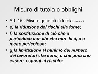 Misure di tutela e obblighi  Art. 15 - Misure generali di tutela,  comma 1 : e) la riduzione dei rischi alla fonte; f) la sostituzione di ciò che è pericoloso con ciò che non  lo è, o è meno pericoloso; g)la limitazione al minimo del numero dei lavoratori che sono, o che possono essere, esposti al rischio; 