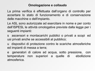 La prima verifica è effettuata dall’organo di controllo per accertare lo stato di funzionamento e di conservazione delle macchine o dell'impianto. Le ASL sono autorizzate ad esercitare in nome e per conto dell’ISPESL le attività omologative previste dalla legge per i seguenti impianti:    ascensori e montacarichi pubblici o privati a scopi  ed usi privati anche se accessibili al pubblico;    dispositivi di protezione contro le scariche  atmosferiche ed impianti di messa a terra;    generatori di calore ad acqua, sotto pressione,  con temperature non superiori a quelle di  ebollizione atmosferica. Omologazione e collaudo 