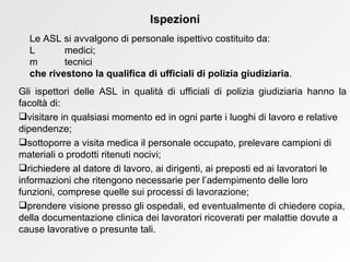 Gli ispettori delle ASL in qualità di ufficiali di polizia giudiziaria hanno la facoltà di: visitare in qualsiasi momento ed in ogni parte i luoghi di lavoro e relative dipendenze; sottoporre a visita medica il personale occupato, prelevare campioni di materiali o prodotti ritenuti nocivi; richiedere al datore di lavoro, ai dirigenti, ai preposti ed ai lavoratori le informazioni che ritengono necessarie per l’adempimento delle loro funzioni, comprese quelle sui processi di lavorazione;  prendere visione presso gli ospedali, ed eventualmente di chiedere copia, della documentazione clinica dei lavoratori ricoverati per malattie dovute a cause lavorative o presunte tali.  Ispezioni Le ASL si avvalgono di personale ispettivo costituito da:    medici;    tecnici che rivestono la qualifica di ufficiali di polizia giudiziaria .  